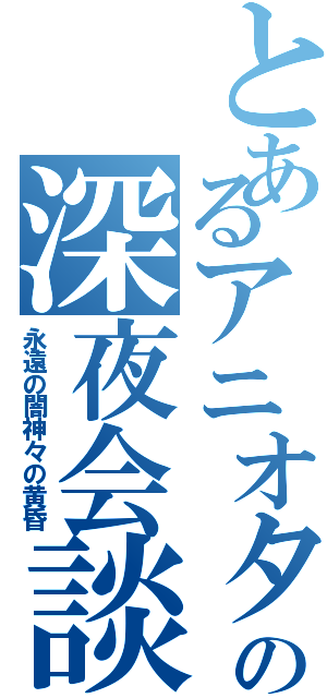 とあるアニオタの深夜会談（永遠の闇神々の黄昏）