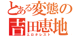 とある変態の吉田恵地（エロタレスト）