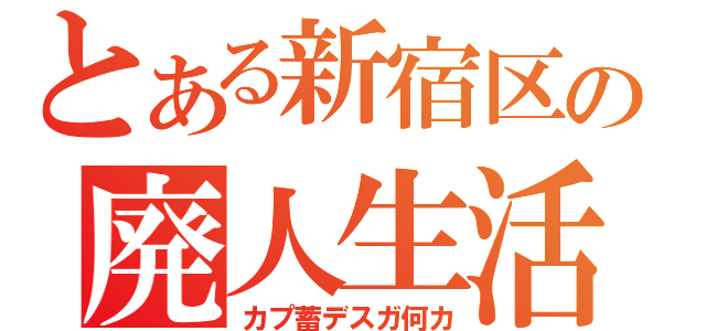 とある新宿区の廃人生活（カプ蓄デスガ何カ）