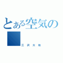 とある空気の　（三沢大地）