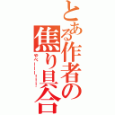 とある作者の焦り具合（やべーーー！！！）