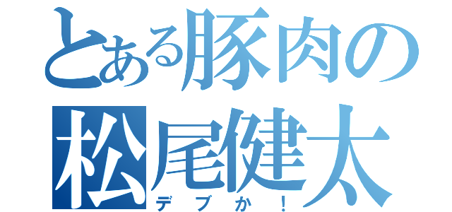 とある豚肉の松尾健太郎（デブか！）