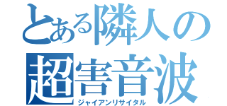 とある隣人の超害音波（ジャイアンリサイタル）