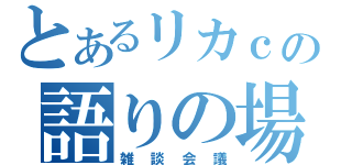 とあるリカｃの語りの場（雑談会議）