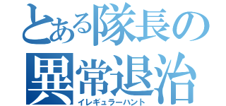 とある隊長の異常退治（イレギュラーハント）