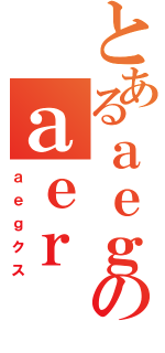 とあるａｅｇのａｅｒ（ａｅｇクス）