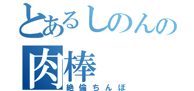 とあるしのんの肉棒（絶倫ちんぽ）