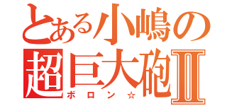 とある小嶋の超巨大砲Ⅱ（ボロン☆）