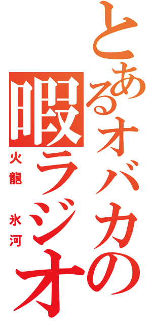 とあるオバカの暇ラジオ（火龍　氷河）