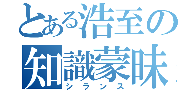 とある浩至の知識蒙昧（シランス）