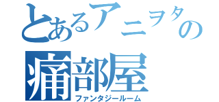 とあるアニヲタの痛部屋（ファンタジールーム）