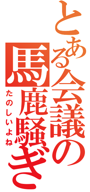 とある会議の馬鹿騒ぎ（たのしいよね）