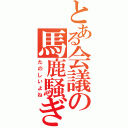 とある会議の馬鹿騒ぎ（たのしいよね）