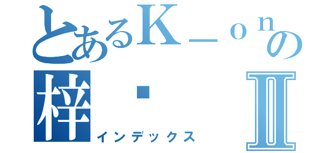 とあるＫ－ｏｎの梓喵Ⅱ（インデックス）