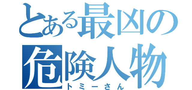 とある最凶の危険人物（トミーさん）