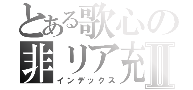 とある歌心の非リア充Ⅱ（インデックス）