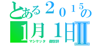 とある２０１５の１月１日Ⅱ（マシケッタ　御世辞）