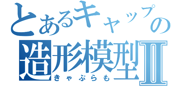 とあるキャップの造形模型Ⅱ（きゃぷらも）