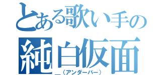 とある歌い手の純白仮面（＿（アンダーバー））