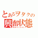 とあるヲタクの興奮状態（モチベーション）