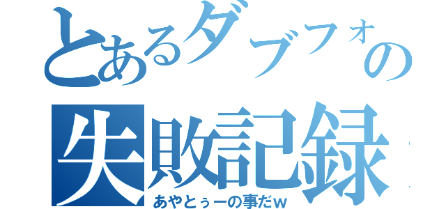 とあるダブフォルの失敗記録（あやとぅーの事だｗ）