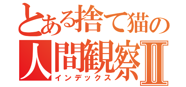 とある捨て猫の人間観察Ⅱ（インデックス）