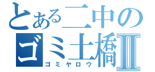 とある二中のゴミ土橋Ⅱ（ゴミヤロウ）