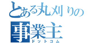 とある丸刈りの事業主（ドットコム）