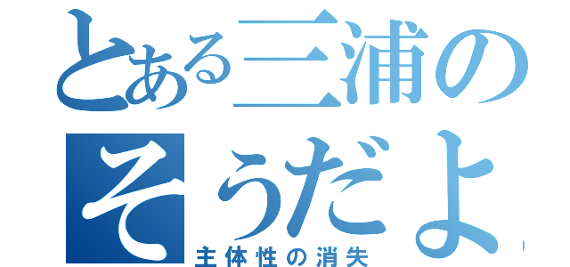 とある三浦のそうだよ（主体性の消失）