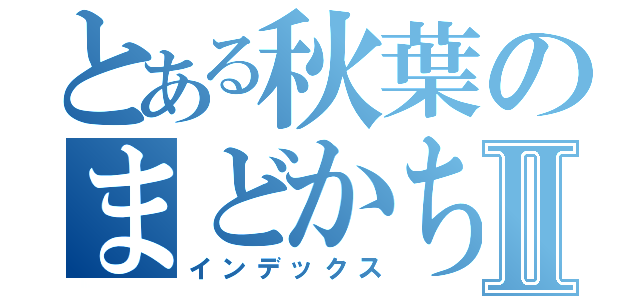 とある秋葉のまどかちゃんⅡ（インデックス）