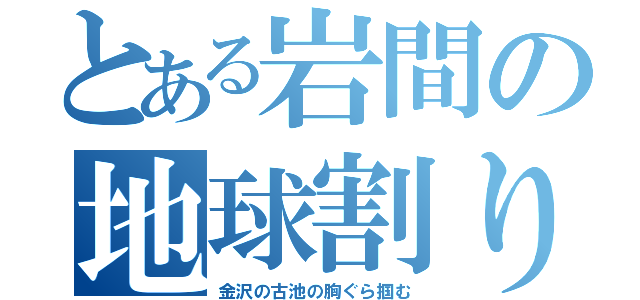 とある岩間の地球割り（金沢の古池の胸ぐら掴む）