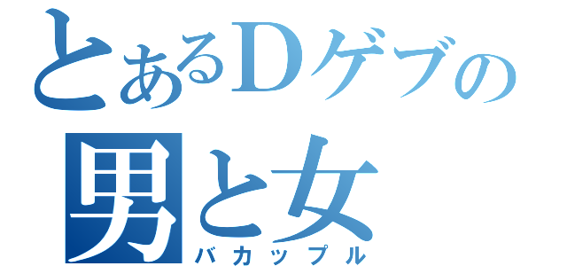 とあるＤゲブの男と女（バカップル）