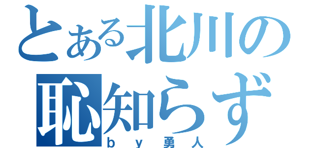 とある北川の恥知らず（ｂｙ勇人）