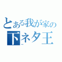 とある我が家の下ネタ王（～）