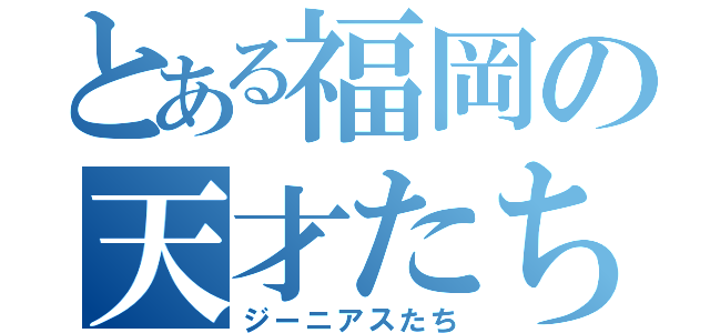 とある福岡の天才たち（ジーニアスたち）