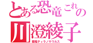 とある恐竜これの川澄綾子（萌竜ティラノサウルス）