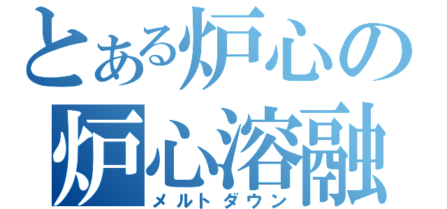 とある炉心の炉心溶融（メルトダウン）