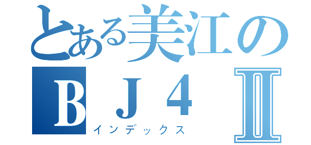 とある美江のＢＪ４Ⅱ（インデックス）