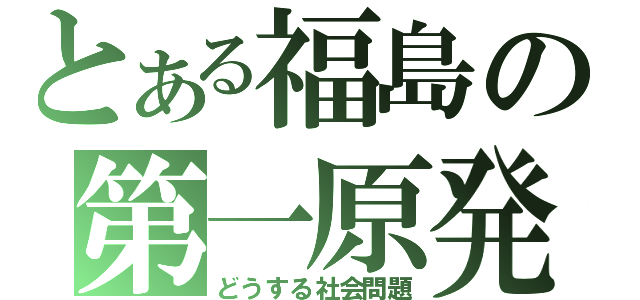 とある福島の第一原発（どうする社会問題）