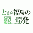 とある福島の第一原発（どうする社会問題）