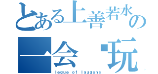 とある上善若水の一会谁玩（ｌｅｇｕｅ ｏｆ ｌａｕｇｅｎｓ）