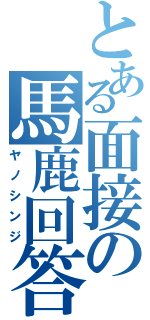 とある面接の馬鹿回答（ヤノシンジ）