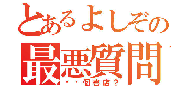 とあるよしぞの最悪質問（⚫️個書店？）