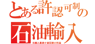 とある許認可制の石油輸入（元輸入業者が超巨額の利益）