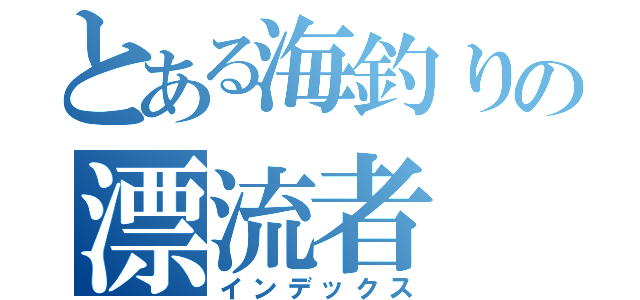 とある海釣りの漂流者（インデックス）