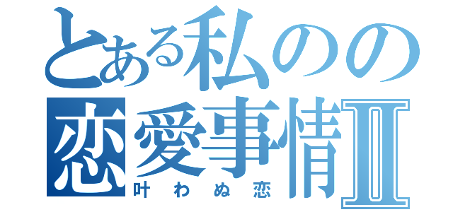 とある私のの恋愛事情Ⅱ（叶わぬ恋）