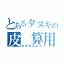 とあるタヌキの皮 算用（かわざんよう）