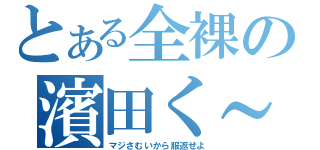 とある全裸の濱田く～ん（マジさむいから服返せよ）