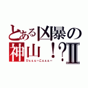 とある凶暴の神山！？Ⅱ（ひぇぇぇーこぇぇぇー）