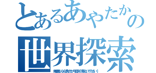 とあるあやたかの世界探索（俺の勝ち、なんで負けたか、明日までに考えといてください（））